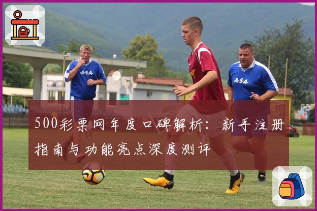500彩票网年度口碑解析：新手注册指南与功能亮点深度测评