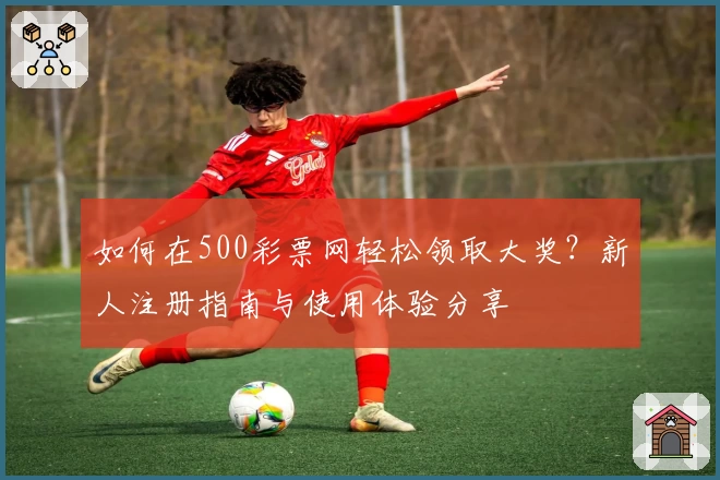 如何在500彩票网轻松领取大奖?新人注册指南与使用体验分享