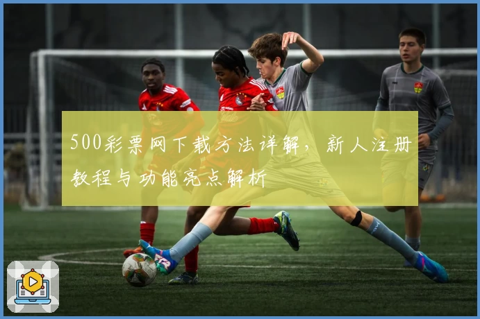 500彩票网下载方法详解，新人注册教程与功能亮点解析
