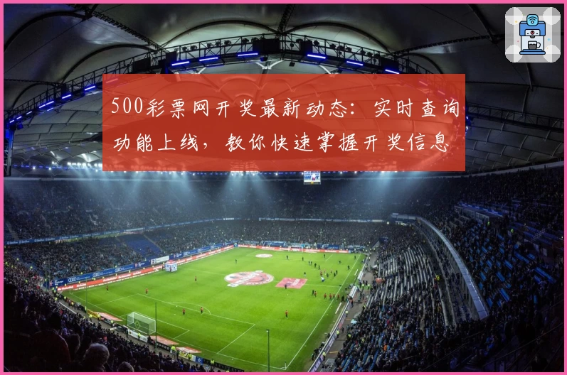 500彩票网开奖最新动态：实时查询功能上线，教你快速掌握开奖信息