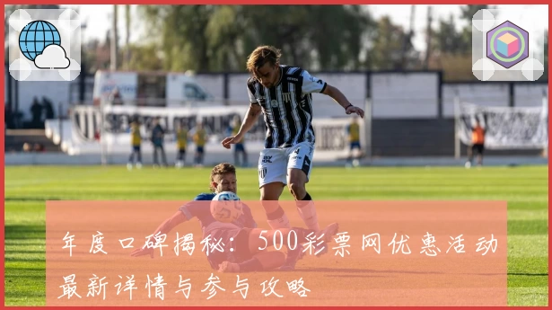 年度口碑揭秘：500彩票网优惠活动最新详情与参与攻略