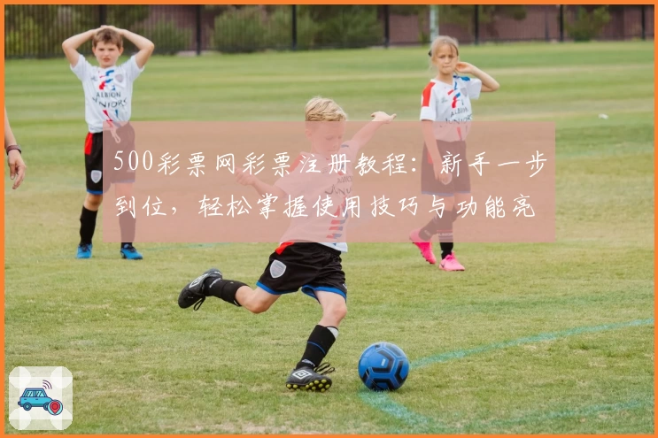 500彩票网彩票注册教程：新手一步到位，轻松掌握使用技巧与功能亮点