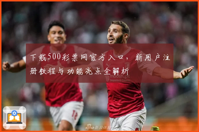下载500彩票网官方入口，新用户注册教程与功能亮点全解析