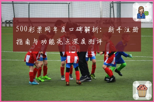 500彩票网年度口碑解析：新手注册指南与功能亮点深度测评