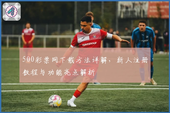 500彩票网下载方法详解，新人注册教程与功能亮点解析