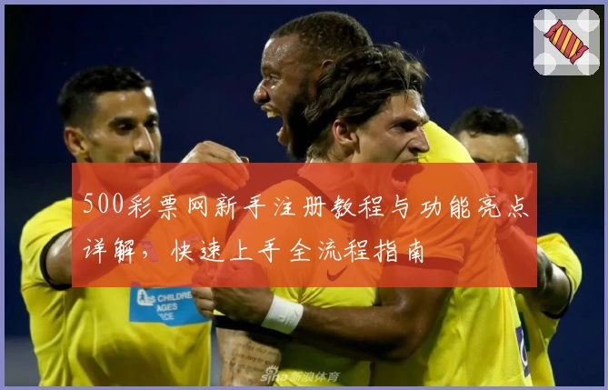 500彩票网新手注册教程与功能亮点详解，快速上手全流程指南
