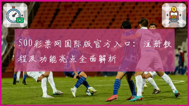 500彩票网国际版官方入口：注册教程及功能亮点全面解析