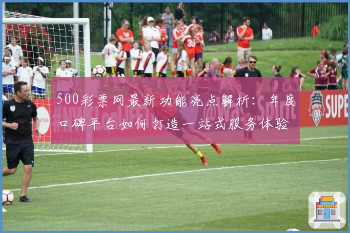 500彩票网最新功能亮点解析：年度口碑平台如何打造一站式服务体验