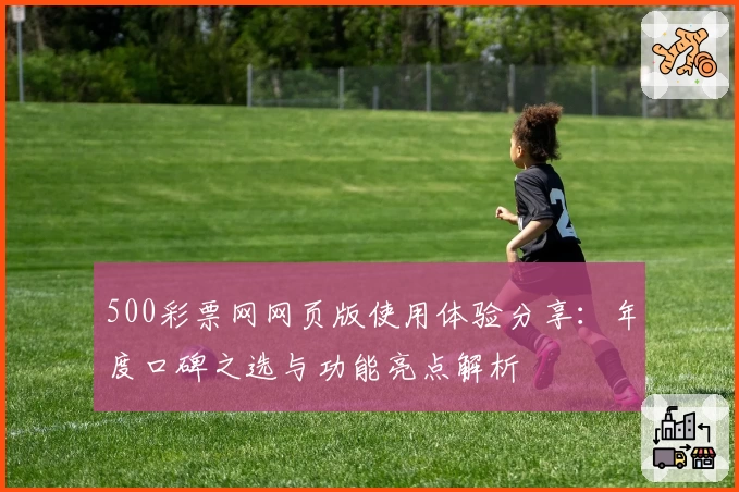 500彩票网网页版使用体验分享：年度口碑之选与功能亮点解析