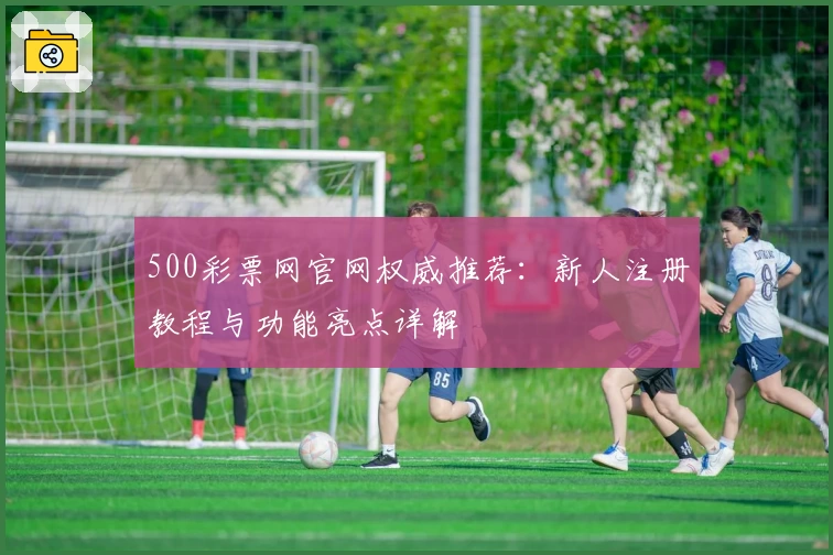 500彩票网官网权威推荐：新人注册教程与功能亮点详解