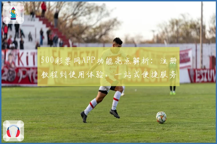 500彩票网APP功能亮点解析:注册教程到使用体验,一站式便捷服务详解