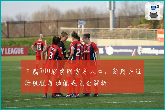 下载500彩票网官方入口，新用户注册教程与功能亮点全解析