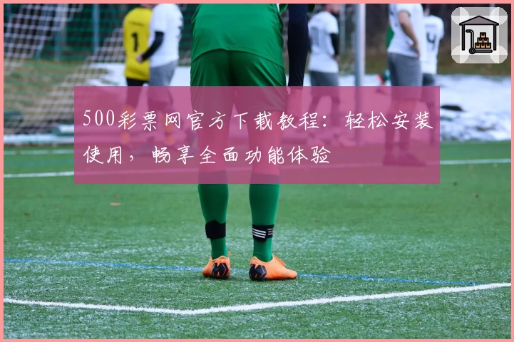 500彩票网官方下载教程：轻松安装使用，畅享全面功能体验