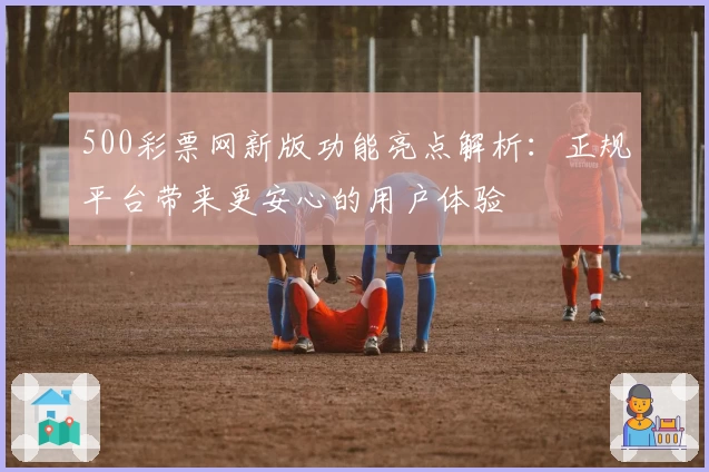500彩票网新版功能亮点解析：正规平台带来更安心的用户体验