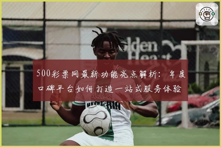 500彩票网最新功能亮点解析：年度口碑平台如何打造一站式服务体验