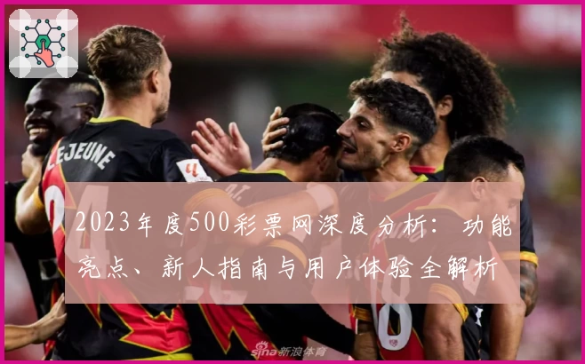 2023年度500彩票网深度分析：功能亮点、新人指南与用户体验全解析