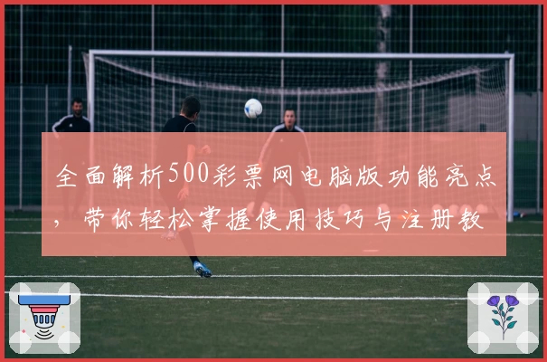 全面解析500彩票网电脑版功能亮点，带你轻松掌握使用技巧与注册教程